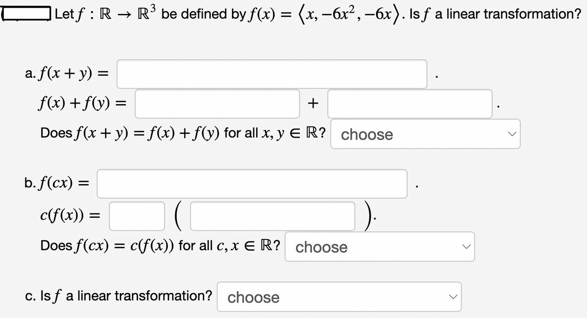 Let ƒ : R → R³ be defined by ƒ(x) = (x, −6x², −6x). Is ƒ a linear transformation?
a. f(x + y) =
f(x) + f(y) =
Does f(x + y) = f(x) + f(y) for all x, y E R? choose
b. f(cx) =
+
c(f(x)) =
=
Does f(cx) = c(f(x)) for all c, x € R? choose
c. Isf a linear transformation? choose
>