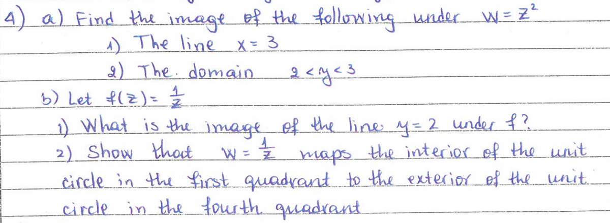 4) a) Find the image of the following under W = Z²
1) The line x = 3
2) The domain.
b) Let f(z) = 1/2
1) What is the image of the line y = 2 under f?
2) Show that
maps.
the interior of the unit
circle in the first quadrant to the exterior of the unit.
circle in the fourth quadrant
=1/2
2 <y <3
W =