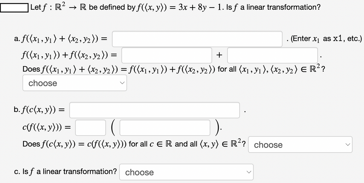 -
Let ƒ : R² → R be defined by f((x, y)) = 3x + 8y − 1. Is ƒ a linear transformation?
a. f((x₁, y₁) + (x₂, y₂)) =
f((x₁, y₁)) + f((x2, y₂)) =
=
+
Does ƒ((x₁, y₁) + (x2, y2)) = f((x₁, y₁ )) + ƒ((x2, y2)) for all (x1, Y1 ), (x2, Y2 ) E R² ?
choose
b. f(c(x, y)) :
=
c(f((x, y))) =
Does f(c(x, y)) = c(f((x, y))) for all c E R and all (x, y) = R²? choose
c. Is f a linear transformation? choose
. (Enter x₁ as x1, etc.)