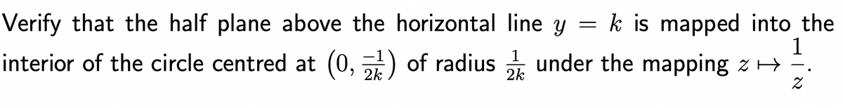 =
Verify that the half plane above the horizontal line y
1
k is mapped into the
interior of the circle centred at (0, 2) of radius under the mapping z → .
Z
1
2k