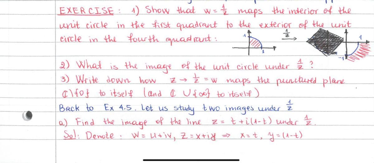 EXERCISE: 1) Show that w = 1/2 maps the interior of the
unit circle in the first quadrant to the exterior of the unit
circle in the fourth quadrant:
¼,
ħ
2) What is the image of the unit circle under / / ?
글
3) Write down how z → = = w maps the punctured plane
alf of to itself land @ U{00} to itself)
11/12
Back to Ex 4.5. Let us study two images under z
a) Find the image of the line z = t +i (1-t) under 1/2.
Sol. Denote. W = U+iv, Z = x+iy => x=+₂ y=(1-t)
1