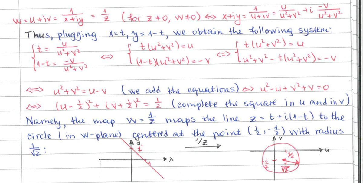 1
w=U+iv= x+iy
=
u
ft = µ² + √²
1₁-t = = = = = √²₂²
A
1
(for Z+0₂ W‡0) <> xtiy= utiv
u²+V²
(1-t) (u( ² + √² ) = - V
+iV
Thus, plugging x=t₁ y = 1 - t, we obtain the following system:
[ ²14²²+√² ) = u
u²+V²
[+(u²+√² ) = 4
<=> { ₁²+v² - t/u²+ √²³ ) = - V
V²+V=0
<=> x²+√² = U-V (we add the equations) => u²-4+₁ v ² + V = 0
[u_ \ )² + (x + £ ) ² = = (complete the square in u and in v)
Namely, the
тар z
W = =/ maps the line 7 = ++i(1-t) to the
circle (in w-plane) centered at the point ( 2 ₁ - 12/1) with radius
#:
1
)