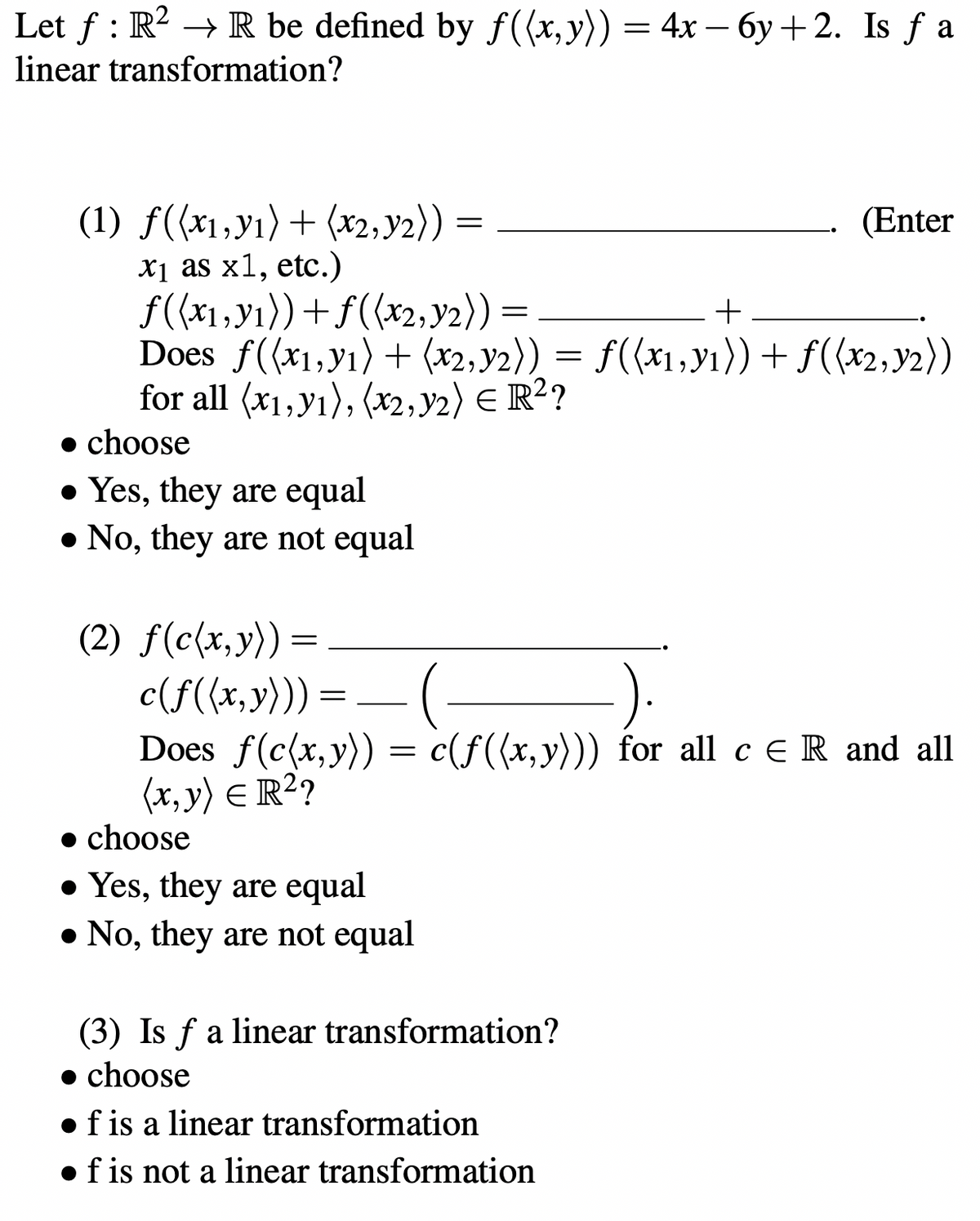 Let ƒ : R² → R be defined by f((x, y)) = 4x − 6y +2. Is ƒ a
linear transformation?
=
(1) f((x,y₁) + (x2,y₂)) =
x₁ as x1, etc.)
f((x1, y₁)) + f((x2, y₂)) =
Does f((x1, y1) + (x2, y2)) = f((x₁, y₁)) + f((x2, y2))
for all (x1, y1), (x2, y2) € R²?
• choose
. Yes, they are equal
. No, they are not equal
(2) f(c(x,y)) =
c(ƒ((x,y))) = — (
(3) Is f a linear transformation?
choose
(Enter
+
Does f(c(x,y)) = c(f((x,y))) for all c ER and all
(x, y) = R²?
• choose
. Yes, they are equal
. No, they are not equal
f is a linear transformation
• f is not a linear transformation