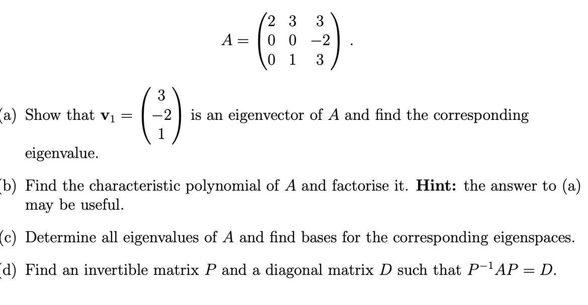 a) Show that V₁
-
A = 0 0
-2
01 3
is an eigenvector of A and find the corresponding
eigenvalue.
(b) Find the characteristic polynomial of A and factorise it. Hint: the answer to (a)
may be useful.
(c) Determine all eigenvalues of A and find bases for the corresponding eigenspaces.
(d) Find an invertible matrix P and a diagonal matrix D such that P-¹AP = D.