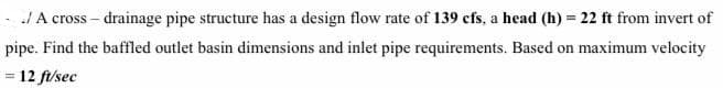 A cross – drainage pipe structure has a design flow rate of 139 cfs, a head (h) = 22 ft from invert of
pipe. Find the baffled outlet basin dimensions and inlet pipe requirements. Based on maximum velocity
= 12 fi/sec
