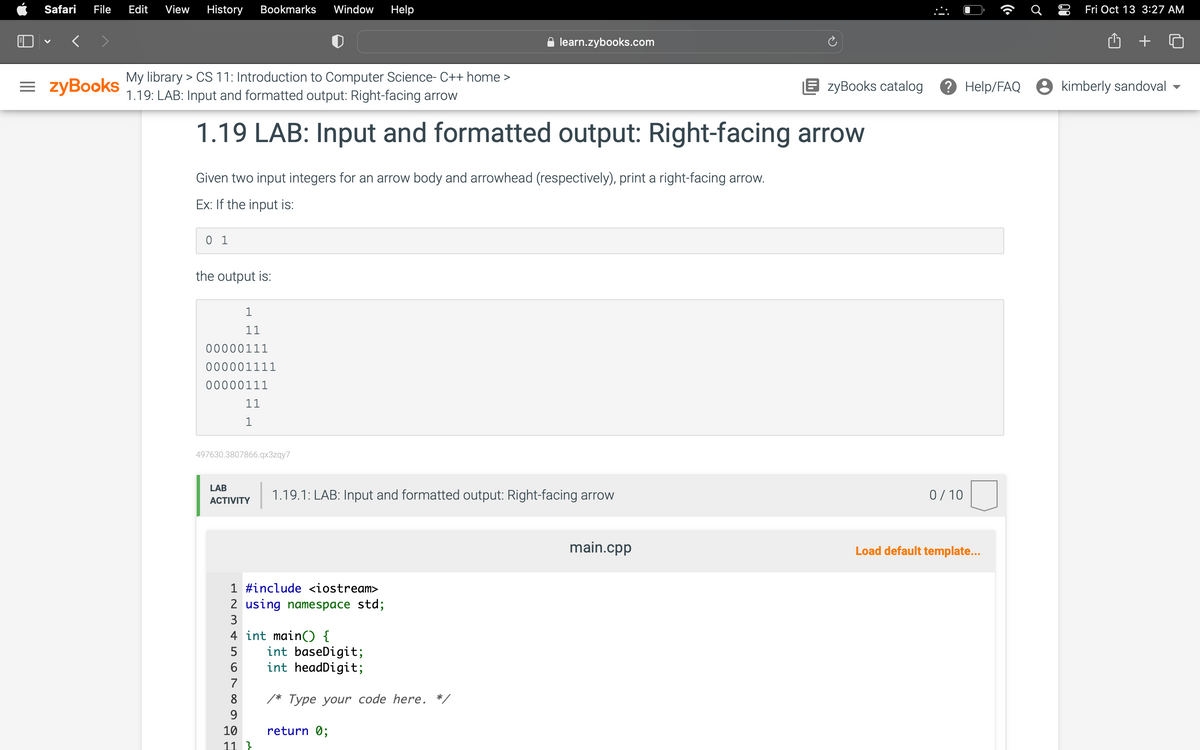 Safari File Edit View History Bookmarks Window Help
= zyBooks
My library > CS 11: Introduction to Computer Science- C++ home >
1.19: LAB: Input and formatted output: Right-facing arrow
1.19 LAB: Input and formatted output: Right-facing arrow
Given two input integers for an arrow body and arrowhead (respectively), print a right-facing arrow.
Ex: If the input is:
01
the output is:
1
11
00000111
000001111
00000111
11
1
497630.3807866.qx3zqy7
LAB
ACTIVITY
learn.zybooks.com
1.19.1: LAB: Input and formatted output: Right-facing arrow
1 #include <iostream>
2 using namespace std;
3
4 int main() {
5
6
7
8
9
10
11 }
int baseDigit;
int headDigit;
/* Type your code here. *,
return 0;
EzyBooks catalog
main.cpp
:i
0/10
((
Load default template...
Ơ
80
Fri Oct 13 3:27 AM
Help/FAQ kimberly sandoval