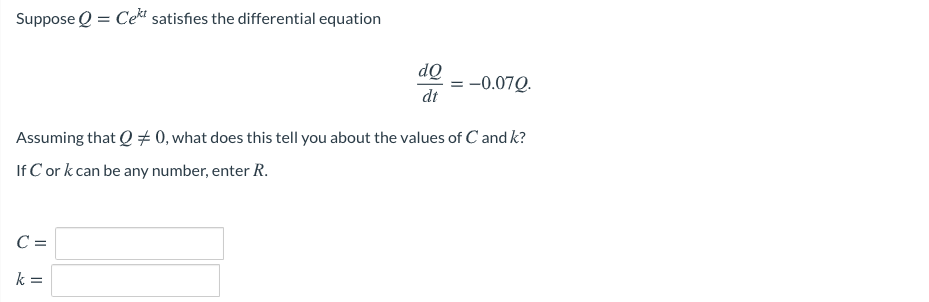 Suppose Q = Cekt satisfies the differential equation
dQ
-0.07Q.
dt
Assuming that Q # 0, what does this tell you about the values of C and k?
If C or k can be any number, enter R.
C =
k =
