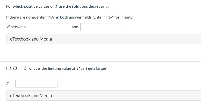 For which positive values of P are the solutions decreasing?
If there are none, enter "NA" in both answer fields. Enter "inty" for infinity.
P between
and
eTextbook and Media
If P (0) = 5, what is the limiting value of Pas t gets large?
%3D
P =
eTextbook and Media
