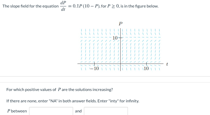 dP
= 0.1P (10 – P), for P > 0, is in the figure below.
dt
The slope field for the equation
P
10-
/// //
/// ///
t
-10
10
For which positive values of Pare the solutions increasing?
If there are none, enter "NA" in both answer fields. Enter "inty" for infinity.
P between
and
