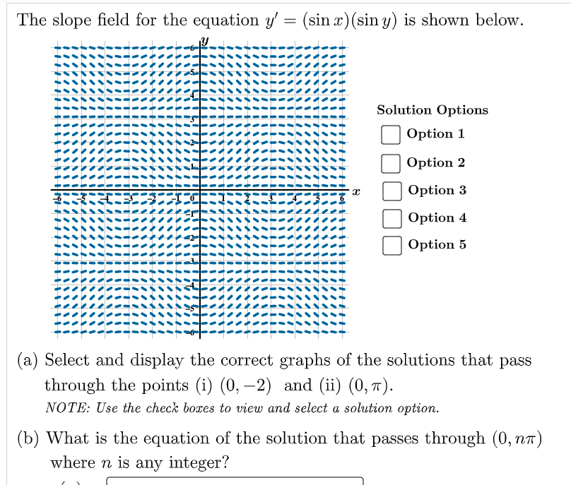 The slope field for the equation y' = (sin x)(sin y) is shown below.
Solution Options
Option 1
Option 2
Option 3
Option 4
Option 5
(a) Select and display the correct graphs of the solutions that pass
through the points (i) (0, –2) and (ii) (0, 7).
NOTE: Use the check boxes to view and select a solution option.
(b) What is the equation of the solution that passes through (0, nr)
where n is any integer?
