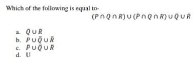 Which of the following is equal to-
(PnQnR) υ PnQnR) υφuR
a. QUR
b. PUQUR
c. PUQUR
d. U
