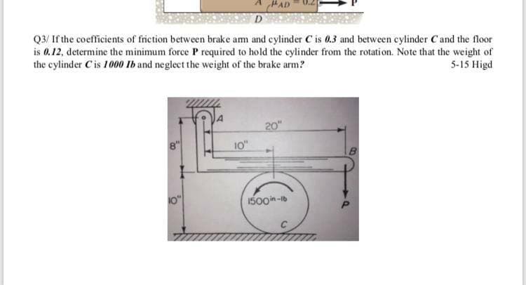 HAD
Q3/ If the coefficients of friction between brake am and cylinder C is 0.3 and between cylinder Cand the floor
is 0.12, determine the minimum force P required to hold the cylinder from the rotation. Note that the weight of
the cylinder Cis 1000 Ib and neglect the weight of the brake arm?
5-15 Higd
20"
10"
0"
1500in -1b
