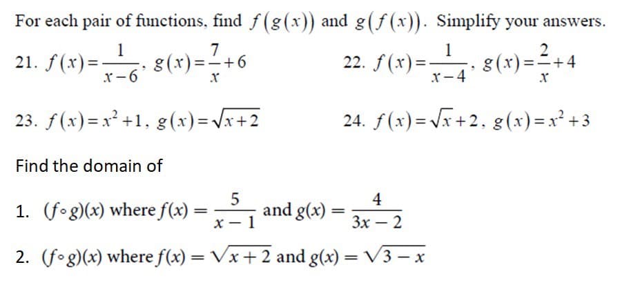 For each pair of functions, find \( f(g(x)) \) and \( g(f(x)) \). Simplify your answers.

\[ 21. \ f(x) = \frac{1}{x-6}, \ g(x) = \frac{7}{x} + 6 \]

\[ 22. \ f(x) = \frac{1}{x-4}, \ g(x) = \frac{2}{x} + 4 \]

\[ 23. \ f(x) = x^2 + 1, \ g(x) = \sqrt{x+2} \]

\[ 24. \ f(x) = \sqrt{x+2}, \ g(x) = x^2 + 3 \]

---
Find the domain of

\[ 1. \ (f \circ g)(x) \text{ where } f(x) = \frac{5}{x-1} \text{ and } g(x) = \frac{4}{3x-2} \]

\[ 2. \ (f \circ g)(x) \text{ where } f(x) = \sqrt{x+2} \text{ and } g(x) = \sqrt{3-x} \]