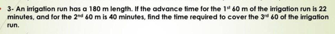 3- An irrigation run has a 180 m length. If the advance time for the 1st 60 m of the irrigation run is 22
minutes, and for the 2nd 60 m is 40 minutes, find the time required to cover the 3rd 60 of the irrigation
run.
