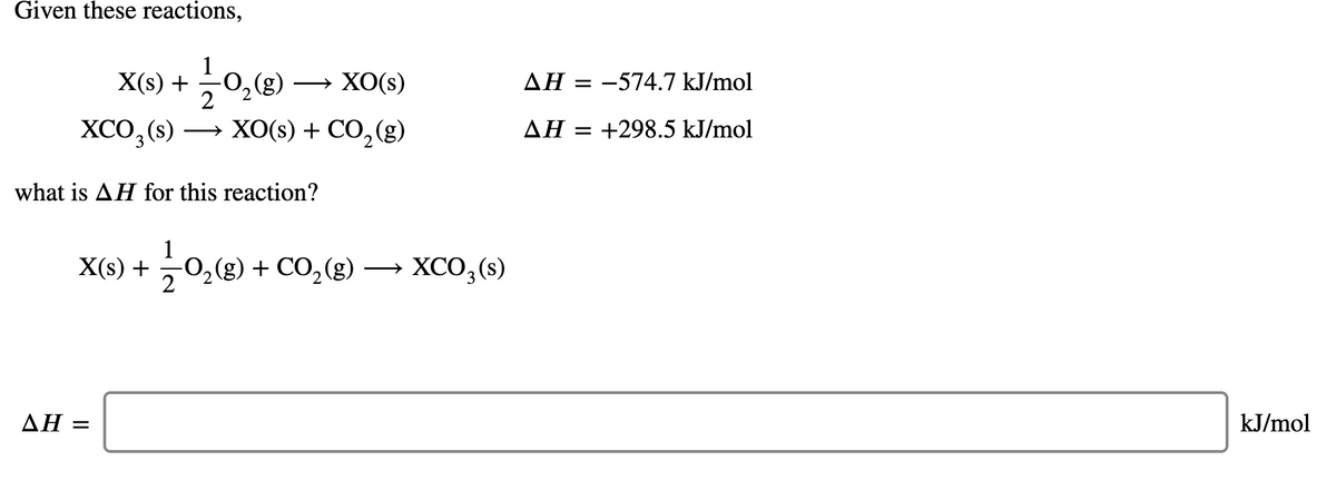 Given these reactions,
1
X(s) +
0,(g)
— ХО(s)
AH = -574.7 kJ/mol
2
ХСО,(9) — ХOS) + CO,(g)
XCO,
XO(s) + CO,(g)
ΔΗ-
+298.5 kJ/mol
what is AH for this reaction?
1
O,(g) + CO,(g)
X(s) +
XCO;(s)
ΔΗ:
kJ/mol
