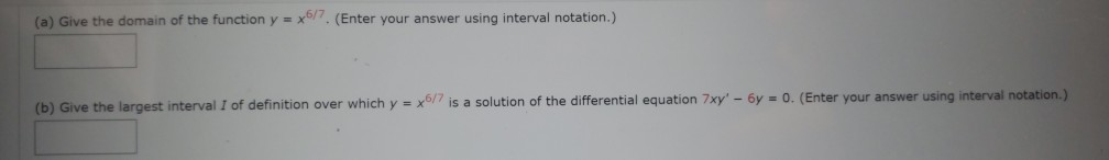 (a) Give the domain of the function y = x/. (Enter your answer using interval notation.)
(b) Give the largest interval I of definition over which y = x6/7 is a solution of the differential equation 7xy' - 6y = 0. (Enter your answer using interval notation.)
