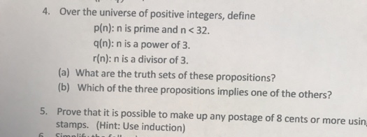 4. Over the universe of positive integers, define
p(n): n is prime and n< 32.
q(n): n is a power of 3.
r(n): n is a divisor of 3.
(a) What are the truth sets of these propositions?
(b) Which of the three propositions implies one of the others?
