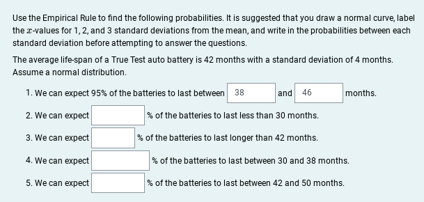 Use the Empirical Rule to find the following probabilities. It is suggested that you draw a normal curve, label the x-values for 1, 2, and 3 standard deviations from the mean, and write in the probabilities between each standard deviation before attempting to answer the questions.

The average life-span of a True Test auto battery is 42 months with a standard deviation of 4 months. Assume a normal distribution.

1. We can expect 95% of the batteries to last between **38** and **46** months.

2. We can expect ______% of the batteries to last less than 30 months.

3. We can expect ______% of the batteries to last longer than 42 months.

4. We can expect ______% of the batteries to last between 30 and 38 months.

5. We can expect ______% of the batteries to last between 42 and 50 months.