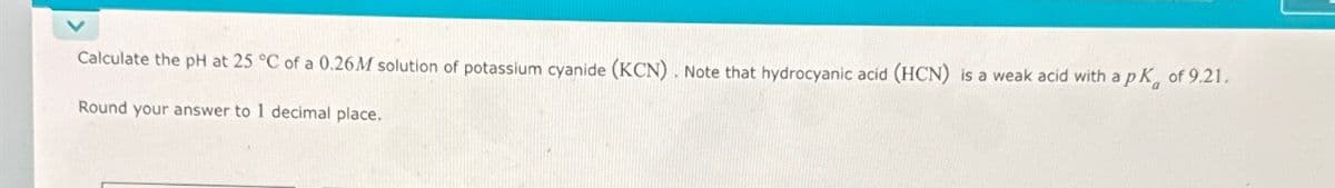 Calculate the pH at 25 °C of a 0.26M solution of potassium cyanide (KCN). Note that hydrocyanic acid (HCN) is a weak acid with a pK
of 9.21.
Round your answer to 1 decimal place.