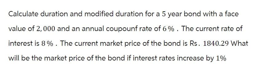 Calculate duration and modified duration for a 5 year bond with a face
value of 2,000 and an annual coupounf rate of 6%. The current rate of
interest is 8%. The current market price of the bond is Rs. 1840.29 What
will be the market price of the bond if interest rates increase by 1%