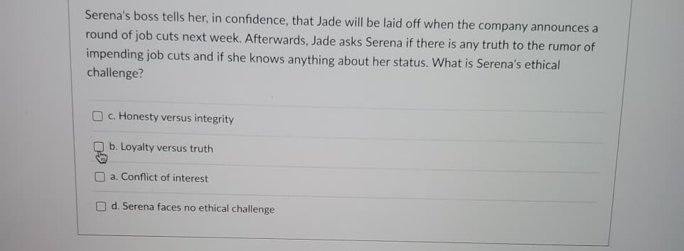 Serena's boss tells her, in confidence, that Jade will be laid off when the company announces a
round of job cuts next week. Afterwards, Jade asks Serena if there is any truth to the rumor of
impending job cuts and if she knows anything about her status. What is Serena's ethical
challenge?
c. Honesty versus integrity
b. Loyalty versus truth
a. Conflict of interest
Od. Serena faces no ethical challenge