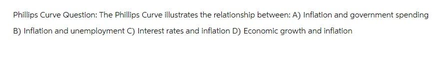 Phillips Curve Question: The Phillips Curve illustrates the relationship between: A) Inflation and government spending
B) Inflation and unemployment C) Interest rates and inflation D) Economic growth and inflation