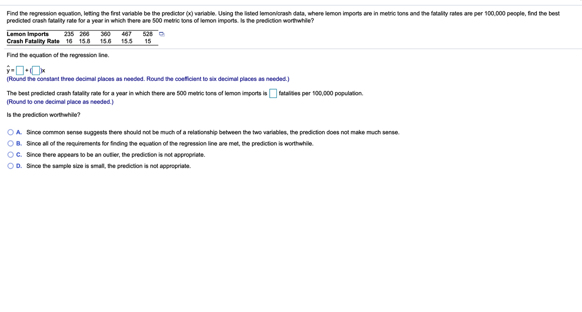 Find the regression equation, letting the first variable be the predictor (x) variable. Using the listed lemon/crash data, where lemon imports are in metric tons and the fatality rates are per 100,000 people, find the best
predicted crash fatality rate for a year in which there are 500 metric tons of lemon imports. Is the prediction worthwhile?
Lemon Imports
Crash Fatality Rate
235 266
360
467
528
16
15.8
15.6
15.5
15
Find the equation of the regression line.
+ ( )x
y =
(Round the constant three decimal places as needed. Round the coefficient to six decimal places as needed.)
The best predicted crash fatality rate for a year in which there are 500 metric tons of lemon imports is
fatalities per 100,000 population.
(Round to one decimal place as needed.)
Is the prediction worthwhile?
A. Since common sense suggests there should not be much of a relationship between the two variables, the prediction does not make much sense.
B. Since all of the requirements for finding the equation of the regression line are met, the prediction is worthwhile.
C. Since there appears to be an outlier, the prediction is not appropriate.
O D. Since the sample size is small, the prediction is not appropriate.
