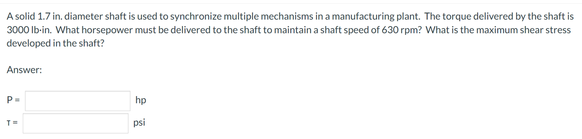 A solid 1.7 in. diameter shaft is used to synchronize multiple mechanisms in a manufacturing plant. The torque delivered by the shaft is
3000 lb-in. What horsepower must be delivered to the shaft to maintain a shaft speed of 630 rpm? What is the maximum shear stress
developed in the shaft?
Answer:
P =
hp
T=
킁
psi