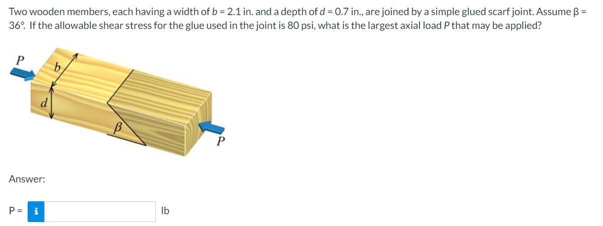 Two wooden members, each having a width of b = 2.1 in. and a depth of d = 0.7 in., are joined by a simple glued scarf joint. Assume ß =
36°. If the allowable shear stress for the glue used in the joint is 80 psi, what is the largest axial load P that may be applied?
b
P
Answer:
P =
i
lb