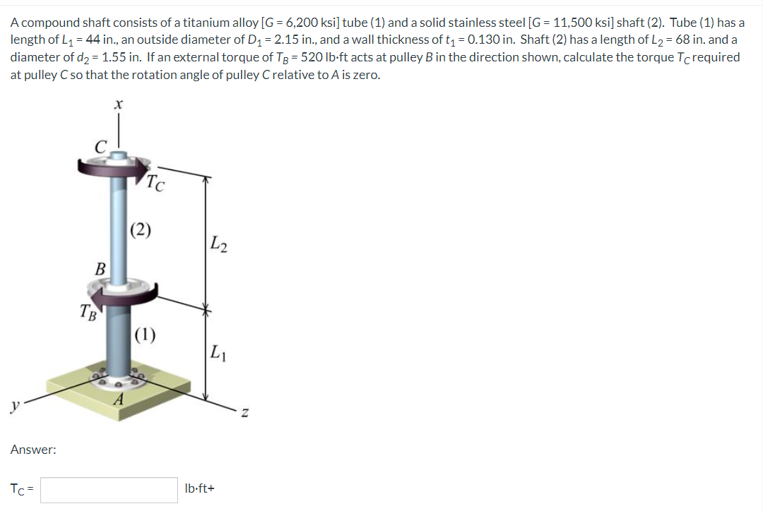 A compound shaft consists of a titanium alloy [G= 6,200 ksi] tube (1) and a solid stainless steel [G= 11,500 ksi] shaft (2). Tube (1) has a
length of L₁ = 44 in., an outside diameter of D₁ = 2.15 in., and a wall thickness of t₁ = 0.130 in. Shaft (2) has a length of L₂ = 68 in. and a
diameter of d₂ = 1.55 in. If an external torque of TB = 520 lb-ft acts at pulley B in the direction shown, calculate the torque Tc required
at pulley C so that the rotation angle of pulley C relative to A is zero.
C
y
Answer:
Tc=
B
TB
Tc
(2)
(1)
L2
lb-ft+