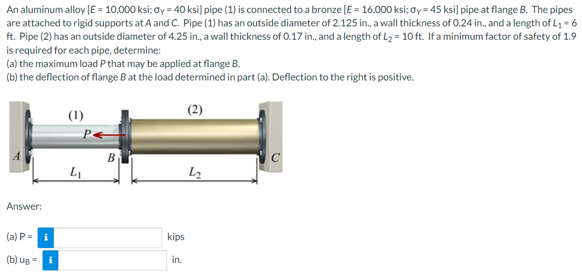An aluminum alloy [E = 10,000 ksi; σy = 40 ksi] pipe (1) is connected to a bronze [E = 16,000 ksi; Oy = 45 ksi] pipe at flange B. The pipes
are attached to rigid supports at A and C. Pipe (1) has an outside diameter of 2.125 in., a wall thickness of 0.24 in., and a length of L₁ = 6
ft. Pipe (2) has an outside diameter of 4.25 in., a wall thickness of 0.17 in., and a length of L₂ = 10 ft. If a minimum factor of safety of 1.9
is required for each pipe, determine:
(a) the maximum load P that may be applied at flange B.
(b) the deflection of flange B at the load determined in part (a). Deflection to the right is positive.
(2)
(1)
P←
C
L2
Answer:
(a) P =
(b) UB=
i
L₁
B
kips
in.