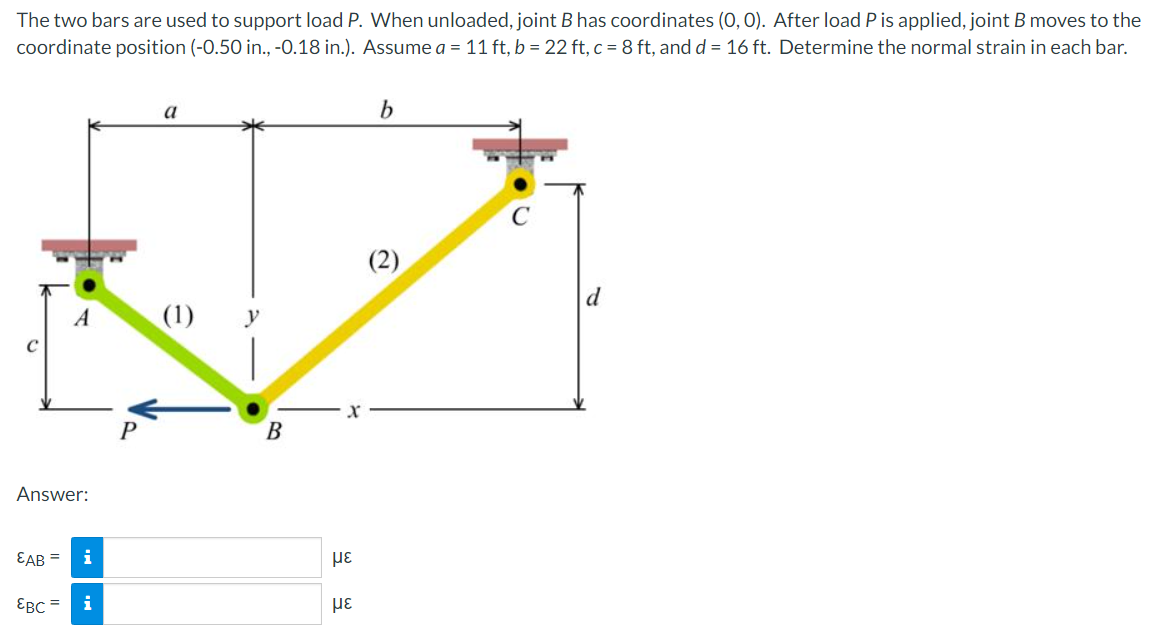 The two bars are used to support load P. When unloaded, joint B has coordinates (0, 0). After load P is applied, joint B moves to the
coordinate position (-0.50 in., -0.18 in.). Assume a = 11 ft, b = 22 ft, c = 8 ft, and d = 16 ft. Determine the normal strain in each bar.
a
b
C
(1) y
A
Answer:
EAB = i
EBC =
i
B
με
με