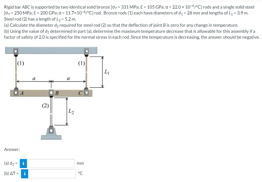 Rigid
bar ABC is supported by two identical solid bronze [oy = 331 MPa; E = 105 GPa; a = 22.0 x 10-6/°C] rods and a single solid steel
[oy= 250 MPa; E = 200 GPa; a = 11.7x10-6/°C] rod. Bronze rods (1) each have diameters of d₁ = 28 mm and lengths of L₁ = 3.9 m.
Steel rod (2) has a length of L₂ = 5.2 m.
(a) Calculate the diameter d2 required for steel rod (2) so that the deflection of joint B is zero for any change in temperature.
(b) Using the value of d2 determined in part (a), determine the maximum temperature decrease that is allowable for this assembly if a
factor of safety of 2.0 is specified for the normal stress in each rod. Since the temperature is decreasing, the answer should be negative.
(1)
(1)
L
Answer:
(a) d₂ = i
(b) ΔT = \ i
a
2
B
a
L2
mm
°℃