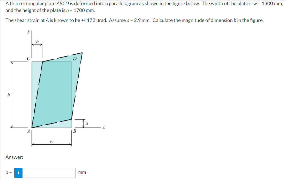 A thin rectangular plate ABCD is deformed into a parallelogram as shown in the figure below. The width of the plate is w = 1300 mm,
and the height of the plate is h = 1700 mm.
The shear strain at A is known to be +4172 μrad. Assume a = 2.9 mm. Calculate the magnitude of dimension b in the figure.
y
D
h
Answer:
b=
i
W
B
a
mm