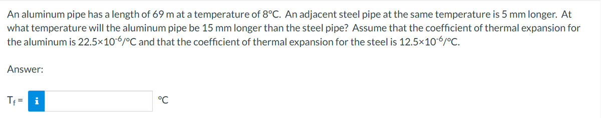 An aluminum pipe has a length of 69 m at a temperature of 8°C. An adjacent steel pipe at the same temperature is 5 mm longer. At
what temperature will the aluminum pipe be 15 mm longer than the steel pipe? Assume that the coefficient of thermal expansion for
the aluminum is 22.5×10-6/°C and that the coefficient of thermal expansion for the steel is 12.5×10-6/°C.
Answer:
Tf= i
°℃