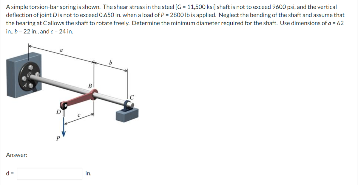 A simple torsion-bar spring is shown. The shear stress in the steel [G = 11,500 ksi] shaft is not to exceed 9600 psi, and the vertical
deflection of joint D is not to exceed 0.650 in. when a load of P = 2800 lb is applied. Neglect the bending of the shaft and assume that
the bearing at C allows the shaft to rotate freely. Determine the minimum diameter required for the shaft. Use dimensions of a = 62
in., b = 22 in., and c = 24 in.
a
b
Answer:
d =
C
B
in.