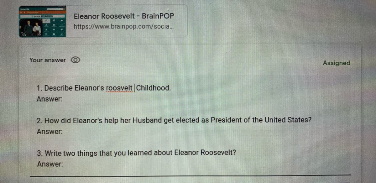 BrelwAat
Eleanor Roosevelt BrainPOP
https://www.brainpop.com/socia.
Your answer
Assigned
1. Describe Eleanor's roosvelt Childhood.
Answer:
2. How did Eleanor's help her Husband get elected as President of the United States?
Answer:
3. Write two things that you learned about Eleanor Roosevelt?
Answer:
