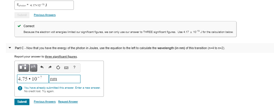 Ephoton = 4.17x10-19 J
Submit
Previous Answers
Сorrect
Because the electron volt energies limited our significant figures, we can only use our answer to THREE significant figures. Use 4.17 x 1019 J for the calculation below.
-
Part C- Now that you have the energy of the photon in Joules, use the equation to the left to calculate the wavelength (in nm) of this transition (n=4 to n=2).
Report your answer to three significant figures.
HA
4.75 • 10-7
nm
You have already submitted this answer. Enter a new answer.
No credit lost. Try again.
Submit
Previous Answers Request Answer
