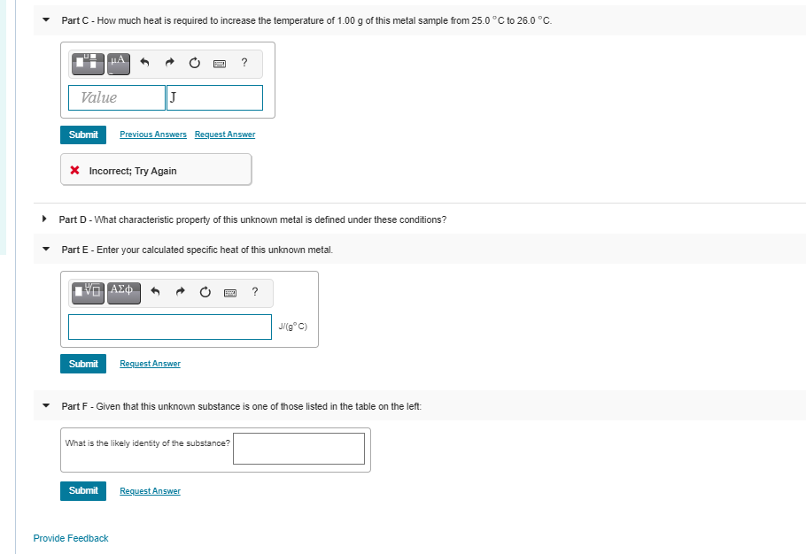 Part C- How much heat is required to increase the temperature of 1.00 g of this metal sample from 25.0 °C to 26.0 °C.
Value
J
Submit
Previous Answers Request Answer
X Incorrect; Try Again
Part D- What characteristic property of this unknown metal is defined under these conditions?
Part E - Enter your calculated specific heat of this unknown metal.
?
