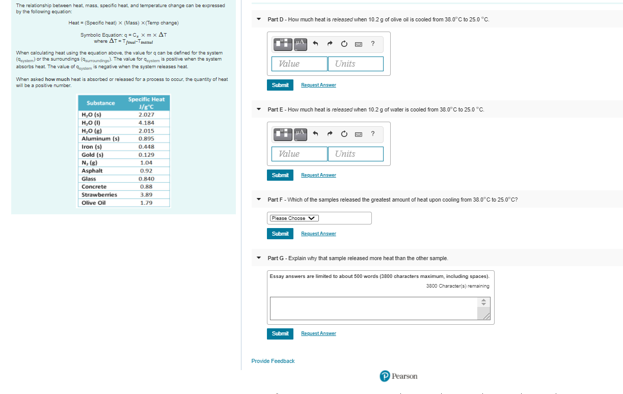 The relationship between heat, mass, specific heat, and temperature change can be expressed
by the following equation:
Part D- How much heat is released when 10.2 g of olive oil is cooled from 38.0°C to 25.0 °C.
Heat = (Specific heat) x (Mass) x(Temp change)
Symbolic Equation: q = C, x m x AT
where AT =Tfnal-Tinttal
?
When calculating heat using the equation above, the value for q can be defined for the system
(4uystem) or the surroundings (4urroundings). The value for quystem is positive when the system
absorbs heat. The value of aystem is negative when the system releases heat.
Value
Units
When asked how much heat is absorbed or released for a process to occur, the quantity of heat
will be a positive number.
Request Answer
Submit
Specific Heat
J/g°C_
2.027
Substance
Part E - How much heat is released when 10.2 g of water is cooled from 38.0°C to 25.0 °C.
H,O (s)
H,0 (I)
H,0 (g)
Aluminum (s)
Iron (s)
4.184
2.015
HA
?
0.895
0.448
0.129
Value
Units
Gold (s)
N, (g)
Asphalt
Glass
1.04
0.92
Request Answer
Submit
0.840
0.88
Concrete
Strawberries
3.89
Part F - Which of the samples released the greatest amount of heat upon cooling from 38.0°C to 25.0°C?
Olive Oil
1.79
Please Choose v
Submit
Request Answer
