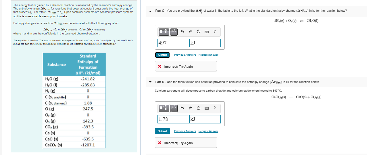 The energy lost or gained by a chemical reaction is measured by the reaction's enthalpy change.
The enthalpy change, AH,zn. for reactions that occur at constant pressure is the heat change of
that process,q. Therefore, AH,n = 9p. Open container systems are constant pressure systems,
so this is a reasonable assumption to make.
Part C - You are provided the AH; of water in the table to the left. What is the standard enthalpy change (AHPzn) in kJ for the reaction below?
2H,(g) + 02 (g) - 2H,01)
Enthalpy changes for a reaction AHzn can be estimated with the following equation:
AHrn -En AH, (producta) -E m AH, (reactants)
HA
where n and m are the coefficients in the balanced chemical equation.
The equation is read as "The sum of the molar enthalples of formation of tne products muitipiled by their coemclents
minus the sum of the molar enthajpies of formation of the reactants multipiled by their coefficients."
497
kJ
Standard
Submit
Previous Answers Request Answer
Enthalpy of
Substance
Formation
X Incorrect; Try Again
AH°; (kJ/mol)
H,0 (g)
H,0 (1)
-241.82
Part D- Use the table values and equation provided to calculate the enthalpy change (AHn) in kJ for the reaction below.
-285.83
H2 (g)
C (s, graphite)
C (s, diamond)
O (g)
02 (g)
0, (g)
CO2 (g)
Ca (s)
CaO (s)
CaCo, (s)
Calcium carbonate will decompose to carbon dioxide and calcium oxide when heated to 840°C.
CaCO: (s) = CaO(s) +CO2 (8)
1.88
HA
247.5
1.78
kJ
142.3
-393.5
Submit
Previous Answers Request Answer
-635.5
X Incorrect; Try Again
-1207.1

