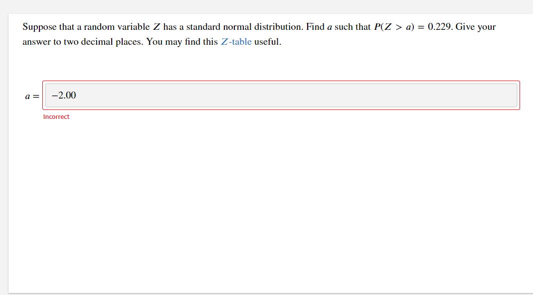 Suppose that a random variable Z has a standard normal distribution. Find a such that P(Z > a) = 0.229. Give your
answer to two decimal places. You may find this Z-table useful.
a =
-2.00
Incorrect
