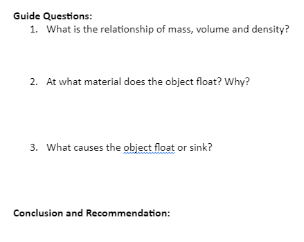 Guide Questions:
1. What is the relationship of mass, volume and density?
2. At what material does the object float? Why?
3. What causes the object float or sink?
Conclusion and Recommendation:
