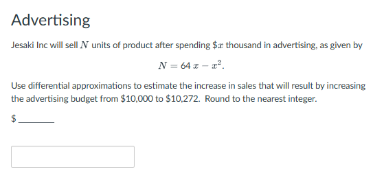 Advertising
Jesaki Inc will sell N units of product after spending $x thousand in advertising, as given by
N = 64 x - x².
Use differential approximations to estimate the increase in sales that will result by increasing
the advertising budget from $10,000 to $10,272. Round to the nearest integer.