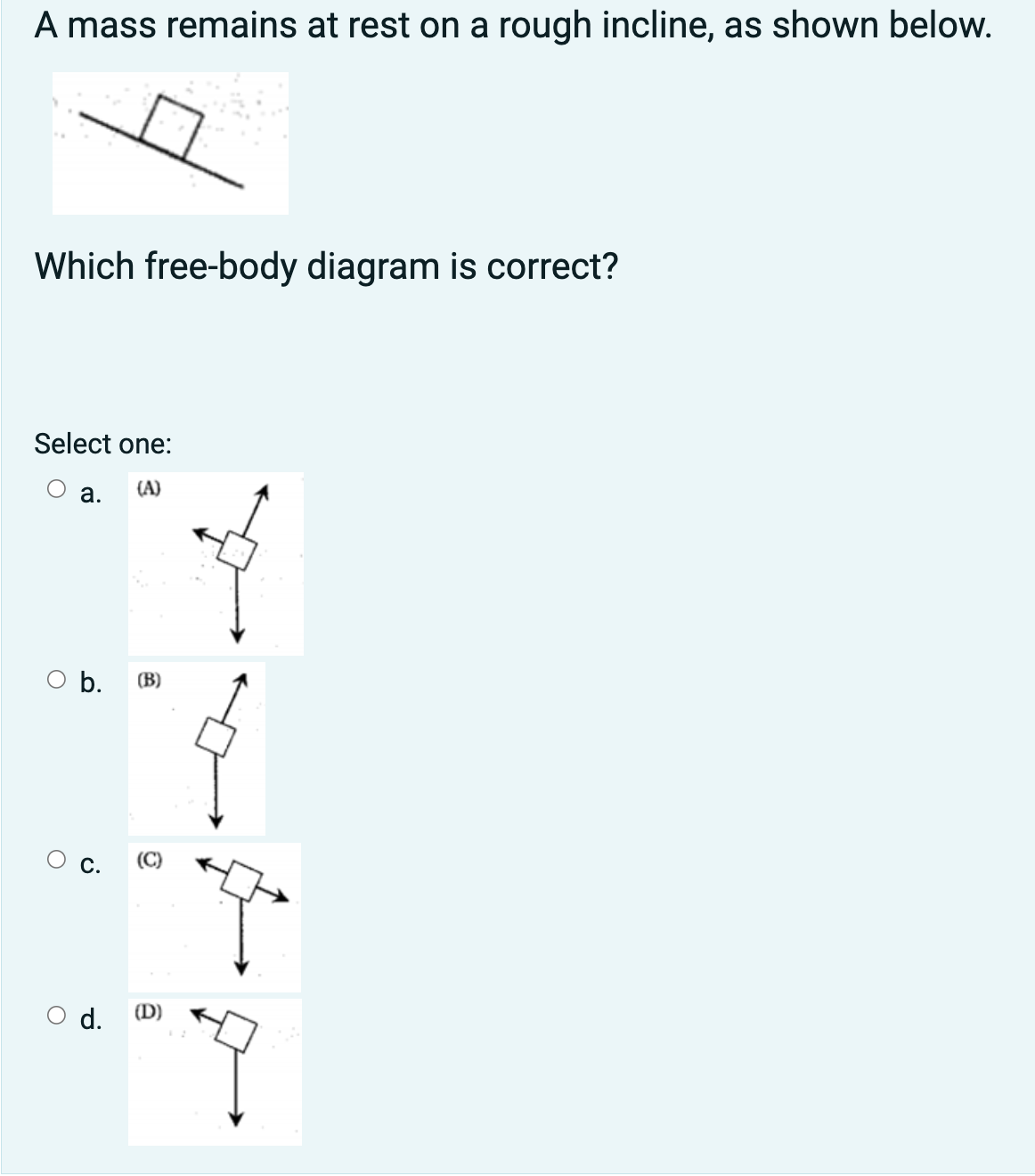 A mass remains at rest on a rough incline, as shown below.
Which free-body diagram is correct?
Select one:
a. (A)
O b. (B)
O
C. (C)
d. (D)