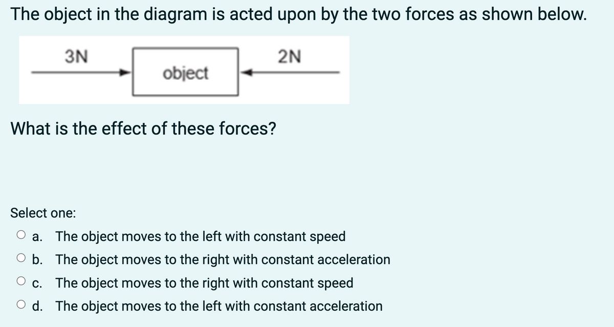 The object in the diagram is acted upon by the two forces as shown below.
3N
object
What is the effect of these forces?
2N
Select one:
a. The object moves to the left with constant speed
b.
The object moves to the right with constant acceleration
c. The object moves to the right with constant speed
d.
The object moves to the left with constant acceleration