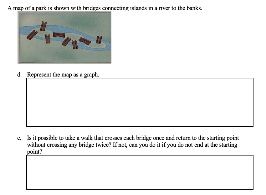 A map of a park is shown with bridges connecting islands in a river to the banks.
d. Represent the map as a graph.
e. Is it possible to take a walk that crosses each bridge once and return to the starting point
without crossing any bridge twice? If not, can you do it if you do not end at the starting
point?