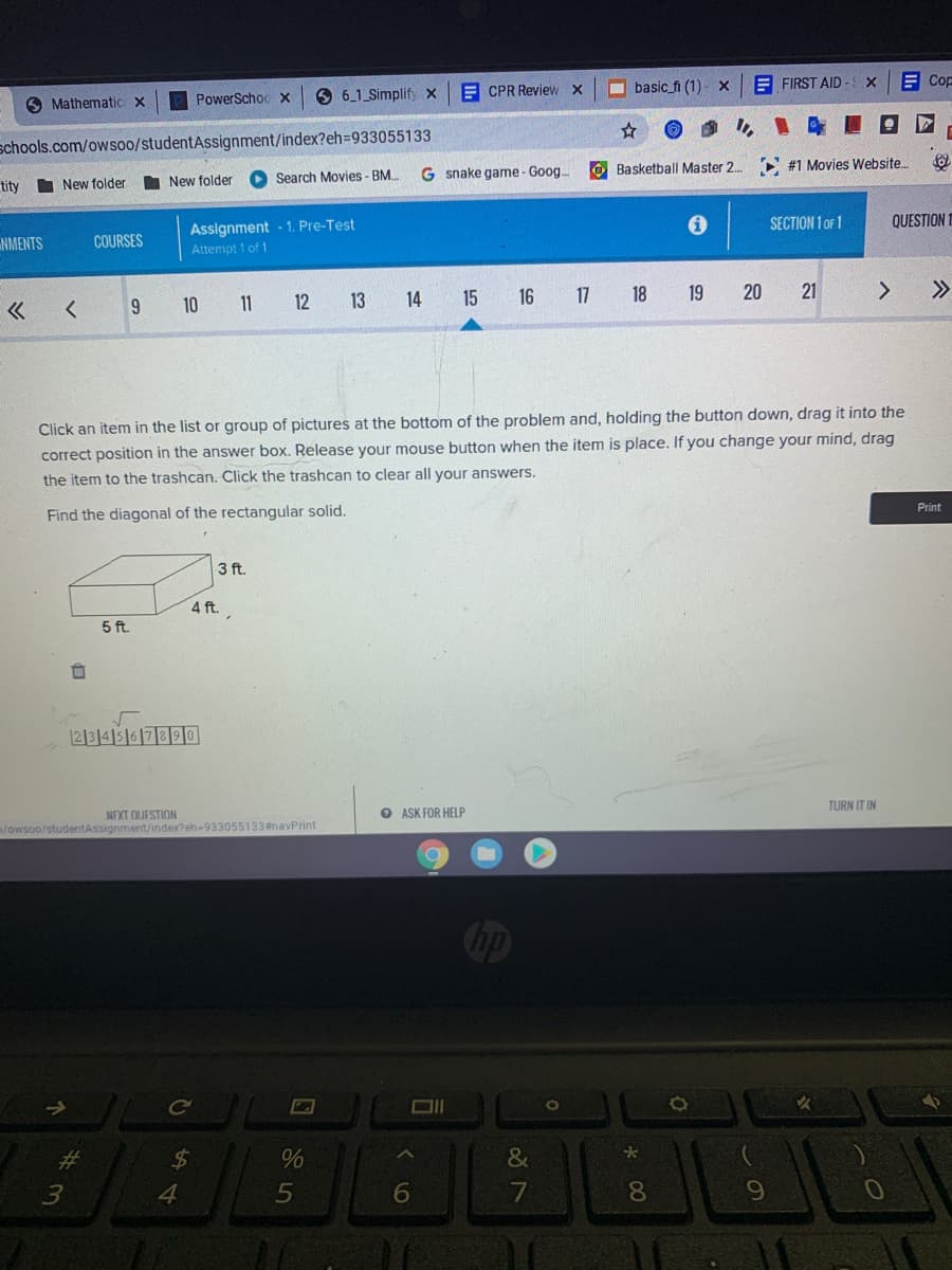 E CPR Review X
O basic_fi (1)- x
E FIRST AID
E Cop
PowerSchoo x
6 6_1 Simplify x
O Mathematic x
schools.com/owsoo/studentAssignment/index?eh=933055133
O Basketball Master 2.
#1 Movies Website.
Search Movies - BM.
G snake game- Goog..
tity
I New folder
I New folder
Assignment - 1. Pre-Test
SECTION 1 OF 1
QUESTION
NMENTS
COURSES
Attempt 1 of 1
13
14 15
16
17 18
19
20
21
>>
10 11 12
Click an item in the list or group of pictures at the bottom of the problem and, holding the button down, drag it into the
correct position in the answer box. Release your mouse button when the item is place. If you change your mind, drag
the item to the trashcan. Click the trashcan to clear all your answers.
Print
Find the diagonal of the rectangular solid.
3 ft.
4 ft.
5 ft.
血
1213141516|7390
TURN IT IN
O ASK FOR HELP
NEXT OUFSTION
m/owsoo/studentAssignment/index?eh-933055133#navPrint
Ce
%24
&
4.
5
6
8.
