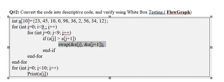 Q#2: Convert the code into descriptive code, and verify using White Box Testing.( FlowGraph)
int a[10]={23, 45, 10, 0, 98, 36, 2, 56, 34, 12};
for (int i=0; i<9; i++)
for (int j=0; j<9; itt)
if (a[j] > a[j+1])
swap(&a[j], &a[j+1]);
end-if
end-for
end-for
for (int j=0; i<10; į++)
Print(a[i])
----- ----------
