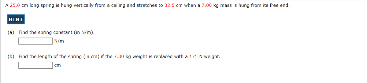 A 25.0 cm long spring is hung vertically from a ceiling and stretches to 32.5 cm when a 7.00 kg mass is hung from its free end.
HINT
(a) Find the spring constant (in N/m).
N/m
(b) Find the length of the spring (in cm) if the 7.00 kg weight is replaced with a 175 N weight.
cm